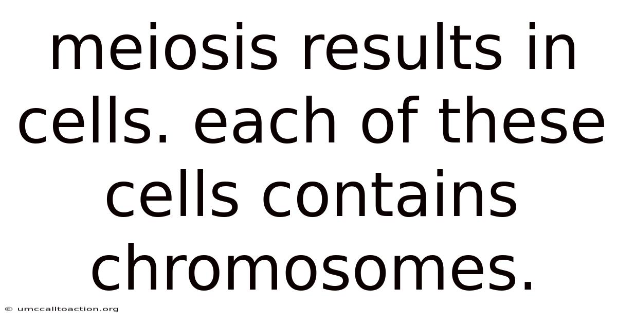 Meiosis Results In Cells. Each Of These Cells Contains Chromosomes.